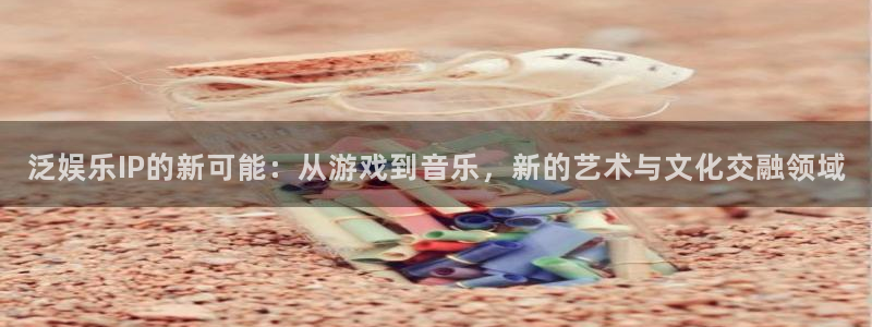 泰达娱乐注册网站：泛娱乐IP的新可能：从游戏到音乐，新的艺术与文化交融领域