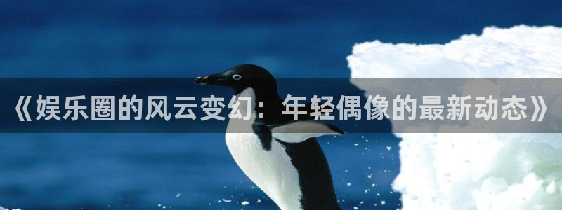 泰达娱乐官网版下载链接：《娱乐圈的风云变幻：年轻偶像的最新动态》